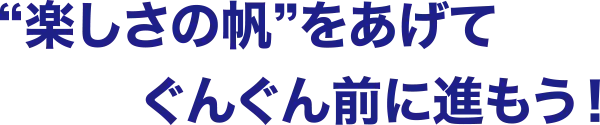 楽しさの帆をあげて、ぐんぐん前に進もう！